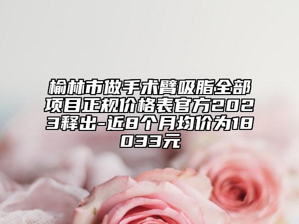 榆林市做手术臂吸脂全部项目正规价格表官方2023释出-近8个月均价为18033元