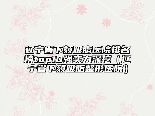 辽宁省下颏吸脂医院排名榜top10强实力深挖（辽宁省下颏吸脂整形医院）