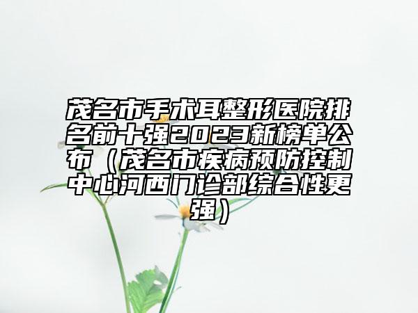 茂名市手术耳整形医院排名前十强2023新榜单公布（茂名市疾病预防控制中心河西门诊部综合性更强）