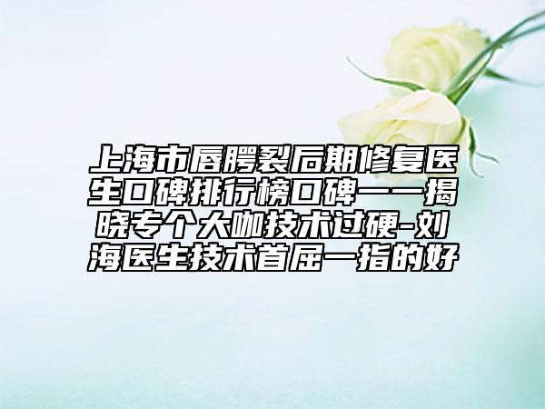 上海市唇腭裂后期修复医生口碑排行榜口碑一一揭晓专个大咖技术过硬-刘海医生技术首屈一指的好