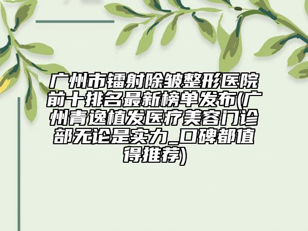 广州市镭射除皱整形医院前十排名最新榜单发布(广州青逸植发医疗美容门诊部无论是实力_口碑都值得推荐)