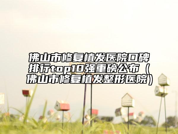 佛山市修复植发医院口碑排行top10强重磅公布（佛山市修复植发整形医院）