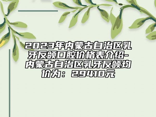 2023年内蒙古自治区乳牙反颌口腔价格表介绍-内蒙古自治区乳牙反颌均价为：29410元