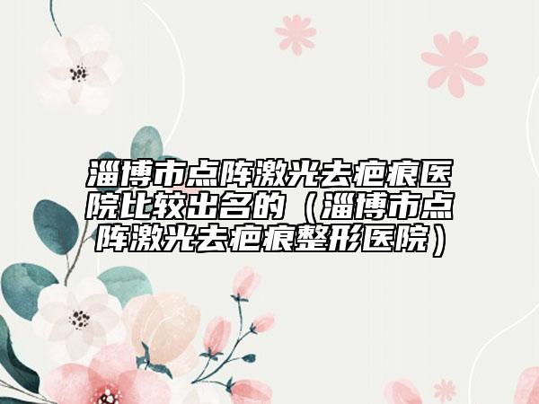 淄博市点阵激光去疤痕医院比较出名的（淄博市点阵激光去疤痕整形医院）