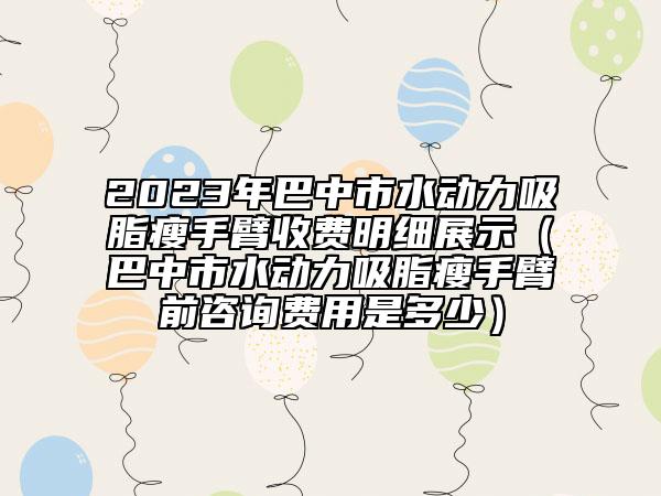 2023年巴中市水动力吸脂瘦手臂收费明细展示（巴中市水动力吸脂瘦手臂前咨询费用是多少）