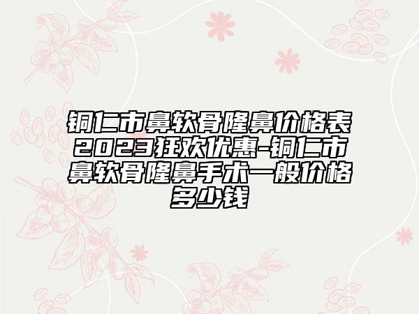 铜仁市鼻软骨隆鼻价格表2023狂欢优惠-铜仁市鼻软骨隆鼻手术一般价格多少钱