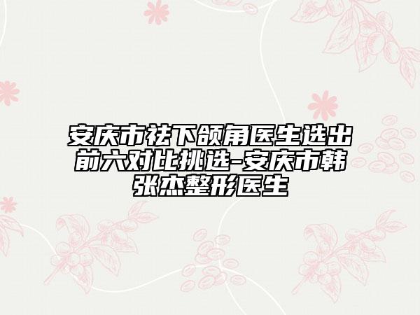 安庆市祛下颌角医生选出前六对比挑选-安庆市韩张杰整形医生