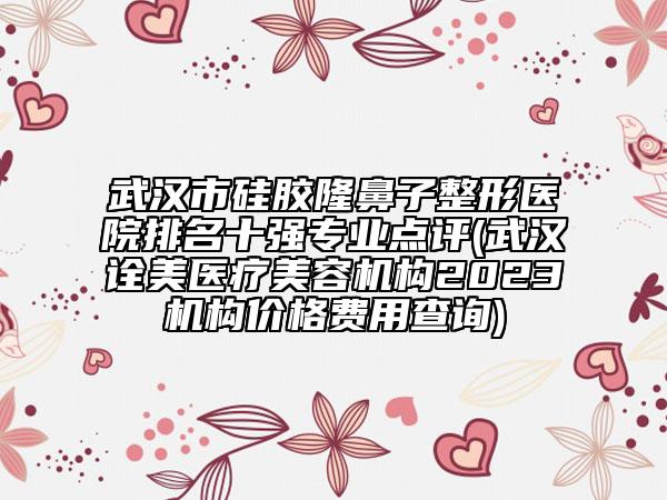 武汉市硅胶隆鼻子整形医院排名十强专业点评(武汉诠美医疗美容机构2023机构价格费用查询)