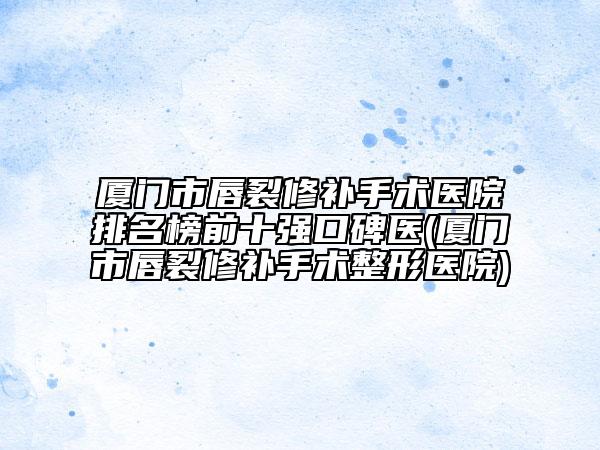 厦门市唇裂修补手术医院排名榜前十强口碑医(厦门市唇裂修补手术整形医院)
