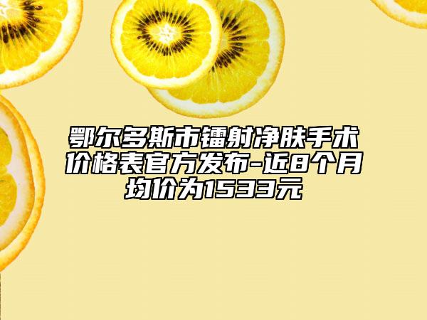 鄂尔多斯市镭射净肤手术价格表官方发布-近8个月均价为1533元