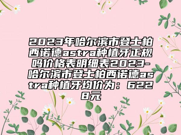 2023年哈尔滨市登士柏西诺德astra种植牙正规吗价格表明细表2023-哈尔滨市登士柏西诺德astra种植牙均价为：6228元