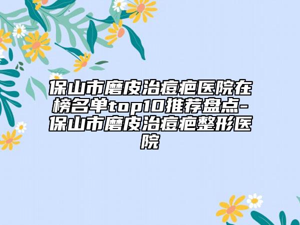 保山市磨皮治痘疤医院在榜名单top10推荐盘点-保山市磨皮治痘疤整形医院