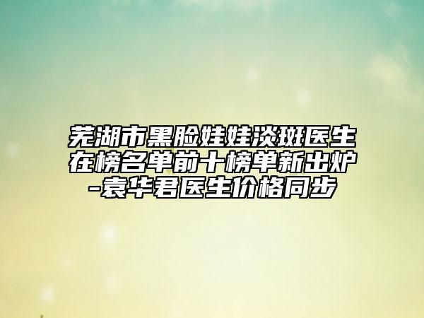 芜湖市黑脸娃娃淡斑医生在榜名单前十榜单新出炉-袁华君医生价格同步