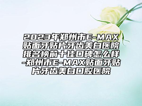 2023年郑州市E-MAX贴面牙贴片牙齿美白医院排名榜前十佳口碑怎么样-郑州市E-MAX贴面牙贴片牙齿美白口腔医院