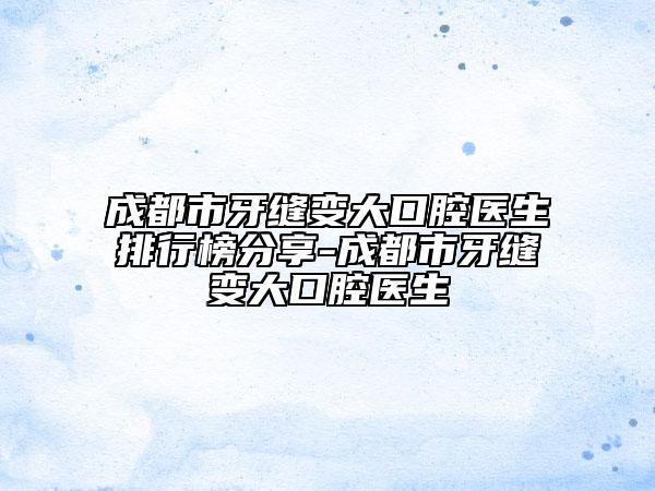 成都市牙缝变大口腔医生排行榜分享-成都市牙缝变大口腔医生