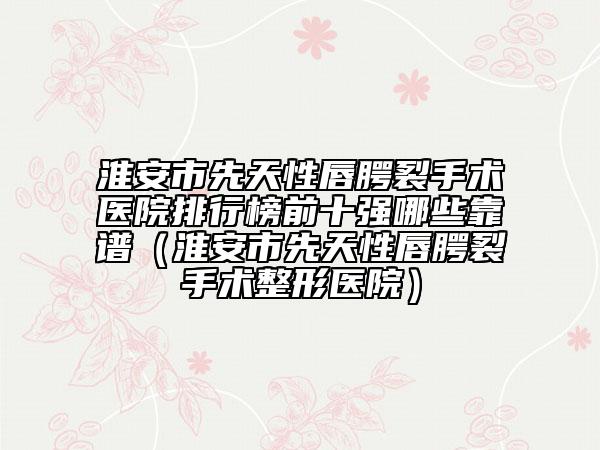 淮安市先天性唇腭裂手术医院排行榜前十强哪些靠谱（淮安市先天性唇腭裂手术整形医院）