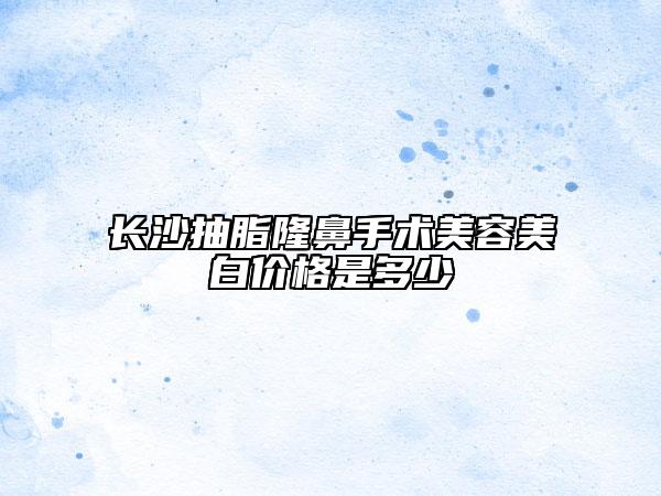 长沙抽脂隆鼻手术美容美白价格是多少