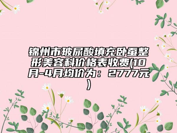 锦州市玻尿酸填充卧蚕整形美容科价格表收费(10月-4月均价为：2777元)