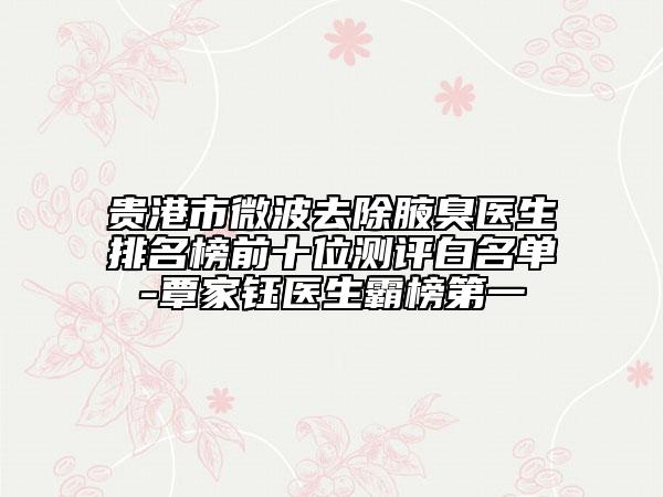 贵港市微波去除腋臭医生排名榜前十位测评白名单-覃家钰医生霸榜第一