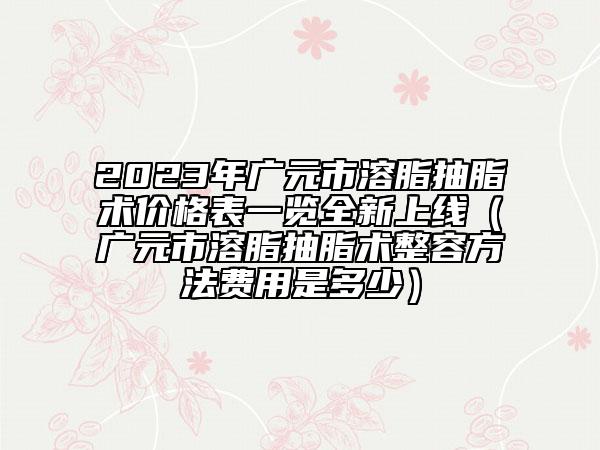 2023年广元市溶脂抽脂术价格表一览全新上线（广元市溶脂抽脂术整容方法费用是多少）