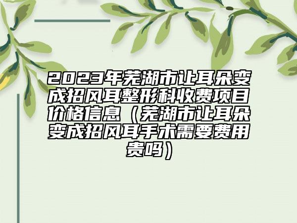 2023年芜湖市让耳朵变成招风耳整形科收费项目价格信息（芜湖市让耳朵变成招风耳手术需要费用贵吗）