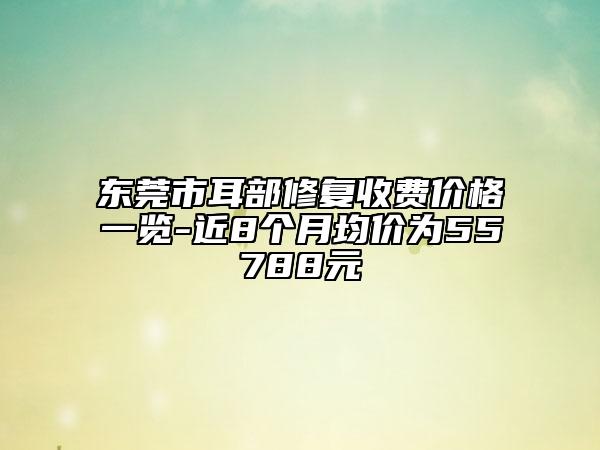 东莞市耳部修复收费价格一览-近8个月均价为55788元