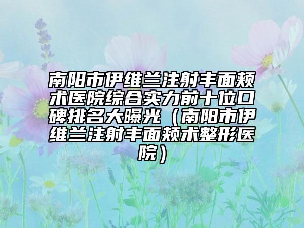 南阳市伊维兰注射丰面颊术医院综合实力前十位口碑排名大曝光（南阳市伊维兰注射丰面颊术整形医院）