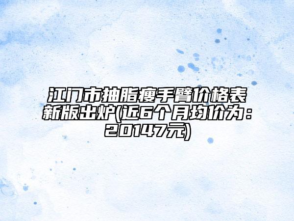 江门市抽脂瘦手臂价格表新版出炉(近6个月均价为：20147元)