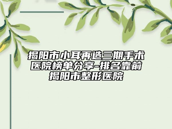 揭阳市小耳再造三期手术医院榜单分享-排名靠前揭阳市整形医院