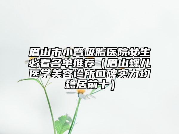 眉山市小臂吸脂医院女生必看名单推荐（眉山蝶儿医学美容诊所口碑实力均稳居前十）