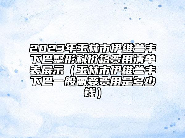 2023年玉林市伊维兰丰下巴整形科价格费用清单表展示（玉林市伊维兰丰下巴一般需要费用是多少钱）
