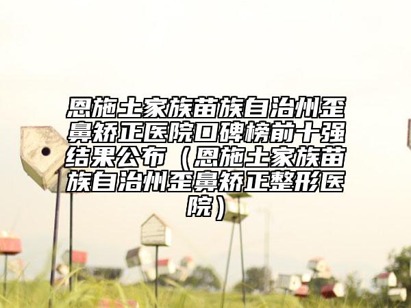 恩施土家族苗族自治州歪鼻矫正医院口碑榜前十强结果公布（恩施土家族苗族自治州歪鼻矫正整形医院）