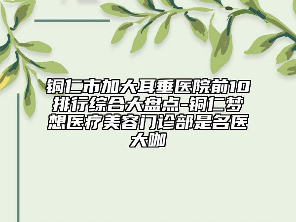 铜仁市加大耳垂医院前10排行综合大盘点-铜仁梦想医疗美容门诊部是名医大咖