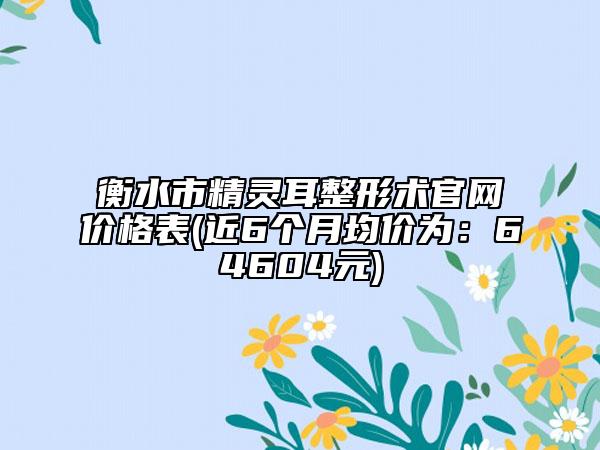 衡水市精灵耳整形术官网价格表(近6个月均价为：64604元)