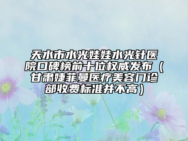 天水市水光娃娃水光针医院口碑榜前十位权威发布（甘肃婕菲曼医疗美容门诊部收费标准并不高）