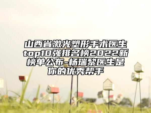 山西省激光塑形手术医生top10强排名榜2022新榜单公布-杨瑞黎医生是你的优秀帮手