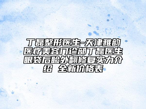 丁磊整形医生-天津雅韵医疗美容门诊部丁磊医生眼袋后睑外翻修复实力介绍 全新价格表