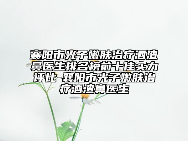 襄阳市光子嫩肤治疗酒渣鼻医生排名榜前十佳实力评比-襄阳市光子嫩肤治疗酒渣鼻医生