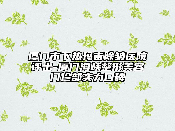 厦门市下热玛吉除皱医院评出-厦门海峡整形美容门诊部实力口碑