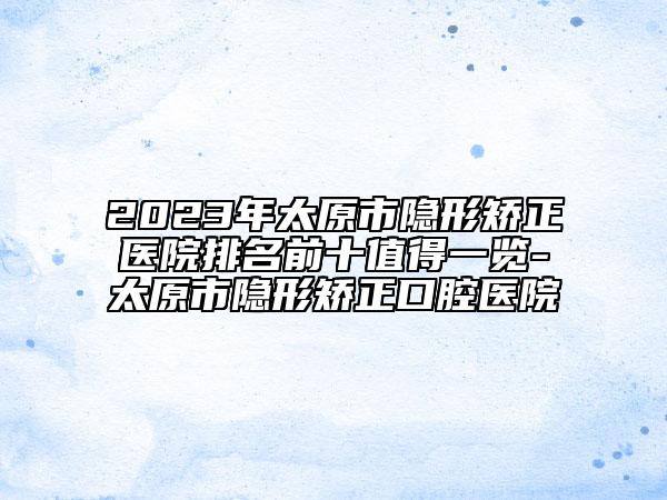 2023年太原市隐形矫正医院排名前十值得一览-太原市隐形矫正口腔医院