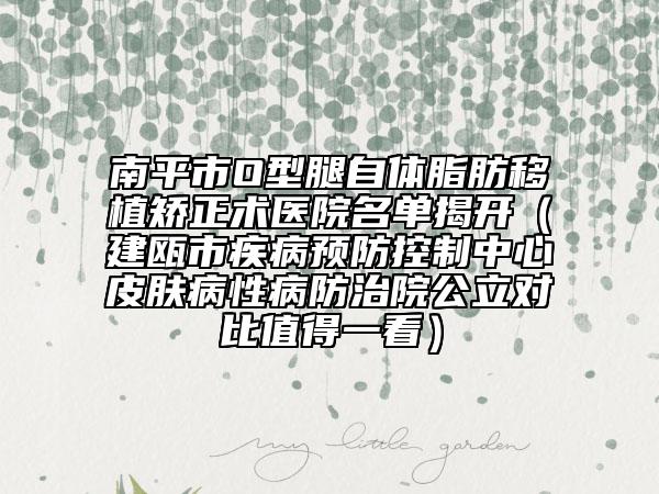 南平市O型腿自体脂肪移植矫正术医院名单揭开（建瓯市疾病预防控制中心皮肤病性病防治院公立对比值得一看）