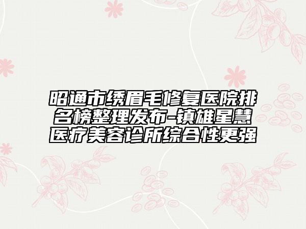 昭通市绣眉毛修复医院排名榜整理发布-镇雄星慧医疗美容诊所综合性更强