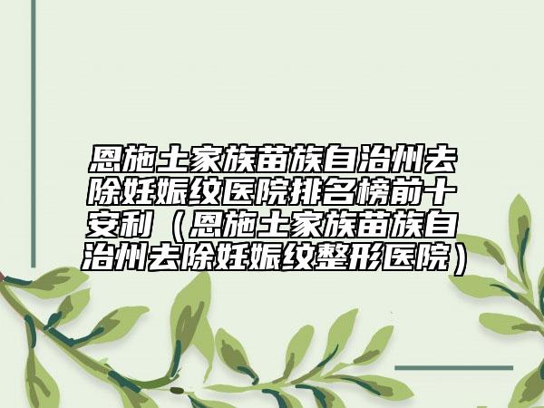 恩施土家族苗族自治州去除妊娠纹医院排名榜前十安利（恩施土家族苗族自治州去除妊娠纹整形医院）