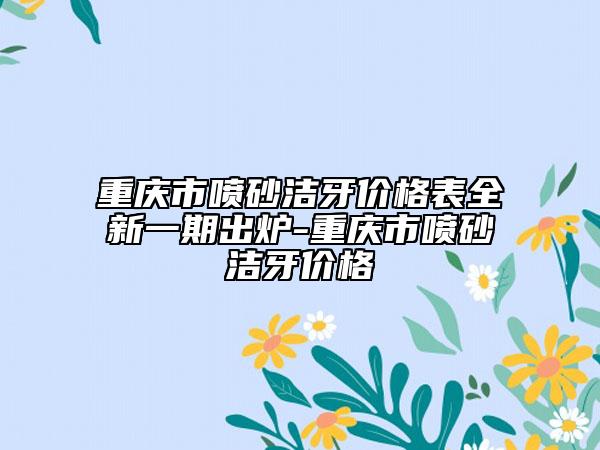 重庆市喷砂洁牙价格表全新一期出炉-重庆市喷砂洁牙价格