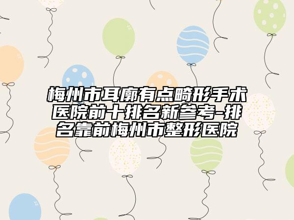 梅州市耳廓有点畸形手术医院前十排名新参考-排名靠前梅州市整形医院