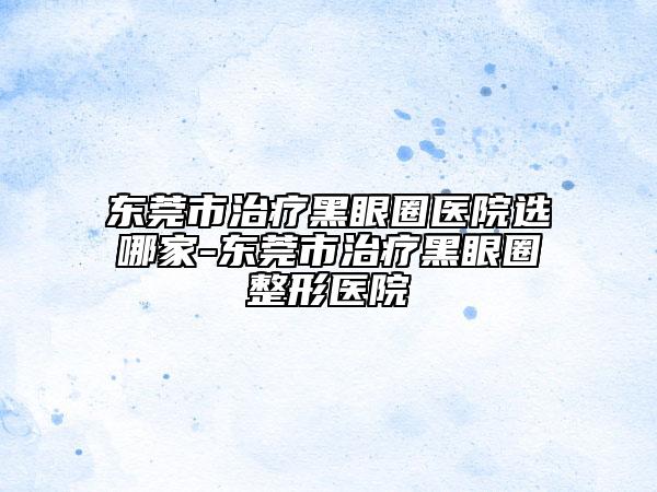 东莞市治疗黑眼圈医院选哪家-东莞市治疗黑眼圈整形医院