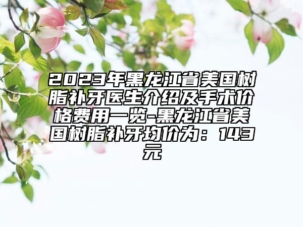 2023年黑龙江省美国树脂补牙医生介绍及手术价格费用一览-黑龙江省美国树脂补牙均价为：143元