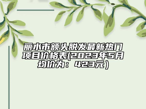 丽水市额头脱发最新热门项目价格表(2023年5月均价为：423元）