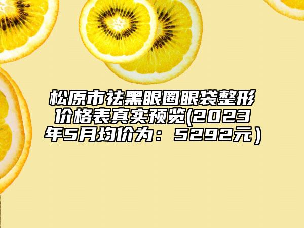 松原市祛黑眼圈眼袋整形价格表真实预览(2023年5月均价为：5292元）