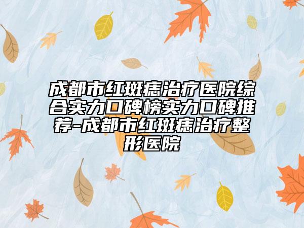 成都市红斑痣治疗医院综合实力口碑榜实力口碑推荐-成都市红斑痣治疗整形医院
